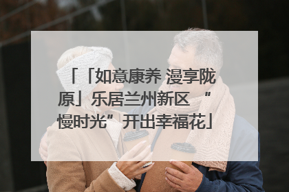 「如意康养 漫享陇原」乐居兰州新区 “慢时光”开出幸福花