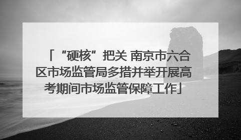 “硬核”把关 南京市六合区市场监管局多措并举开展高考期间市场监管保障工作