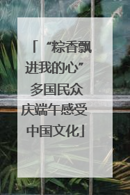 “粽香飘进我的心” 多国民众庆端午感受中国文化