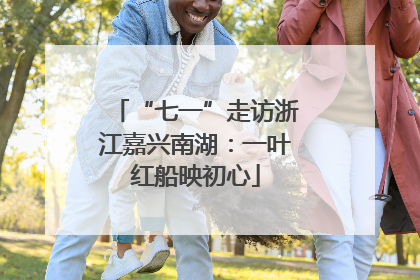 “七一”走访浙江嘉兴南湖：一叶红船映初心