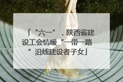 “六一”，陕西省建设工会情暖“一带一路”沿线建设者子女