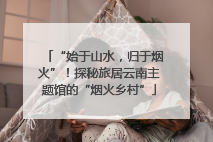 “始于山水，归于烟火”！探秘旅居云南主题馆的“烟火乡村”