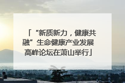 “新质新力，健康共融”生命健康产业发展高峰论坛在萧山举行