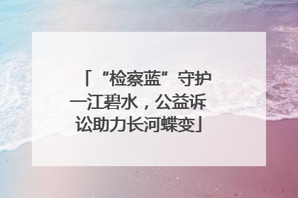 “检察蓝”守护一江碧水，公益诉讼助力长河蝶变