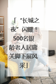 “长城之夜”闪耀！500名银龄老人居庸关脚下展风采