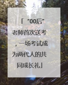 “00后”老师首次送考，一场考试成为两代人的共同成长礼