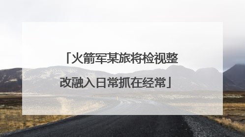 火箭军某旅将检视整改融入日常抓在经常