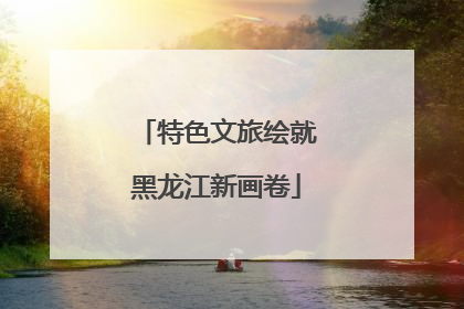 特色文旅绘就黑龙江新画卷