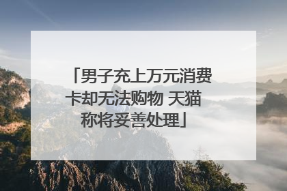 男子充上万元消费卡却无法购物 天猫称将妥善处理