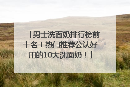 男士洗面奶排行榜前十名！热门推荐公认好用的10大洗面奶！