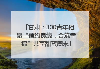 甘肃：300青年相聚“信约良缘，合筑幸福”共享甜蜜周末
