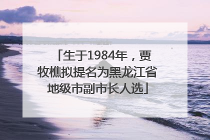 生于1984年，贾牧樵拟提名为黑龙江省地级市副市长人选