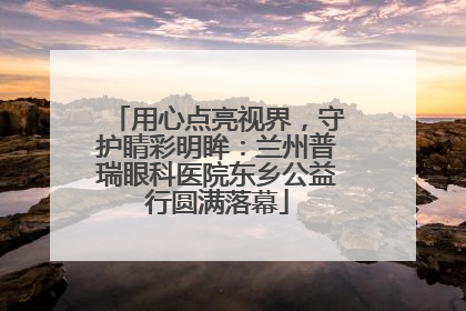 用心点亮视界，守护睛彩明眸：兰州普瑞眼科医院东乡公益行圆满落幕