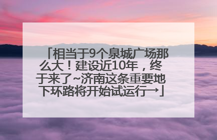 相当于9个泉城广场那么大！建设近10年，终于来了~济南这条重要地下环路将开始试运行→
