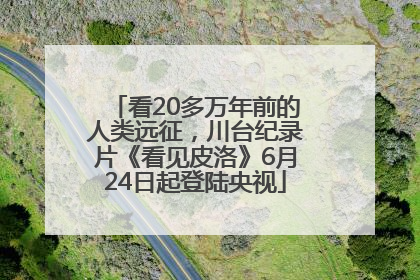 看20多万年前的人类远征，川台纪录片《看见皮洛》6月24日起登陆央视