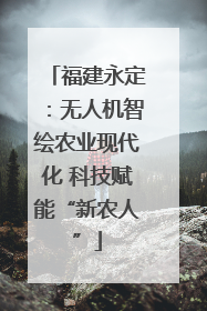 福建永定：无人机智绘农业现代化 科技赋能“新农人”