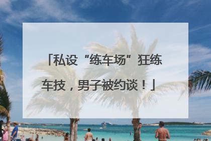 私设“练车场”狂练车技，男子被约谈！