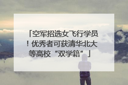 空军招选女飞行学员！优秀者可获清华北大等高校“双学籍”