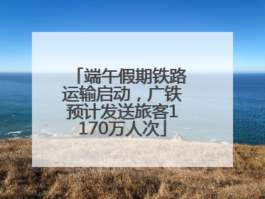 端午假期铁路运输启动，广铁预计发送旅客1170万人次