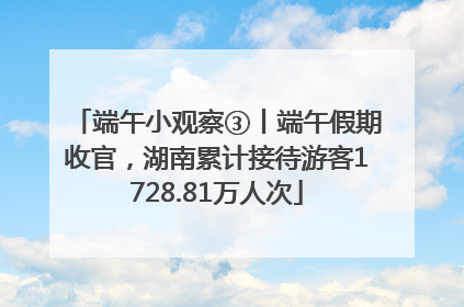端午小观察③丨端午假期收官，湖南累计接待游客1728.81万人次
