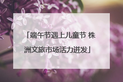 端午节遇上儿童节 株洲文旅市场活力迸发