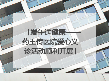 端午送健康——药王传医院爱心义诊活动顺利开展
