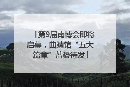 第9届南博会即将启幕，曲靖馆“五大篇章”蓄势待发
