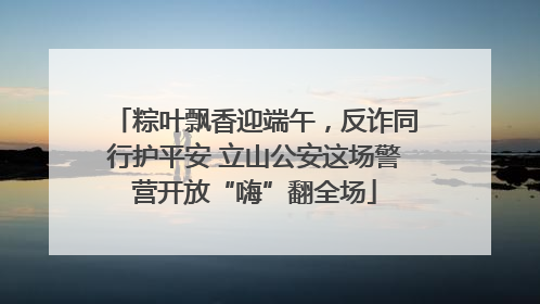 粽叶飘香迎端午，反诈同行护平安 立山公安这场警营开放“嗨”翻全场