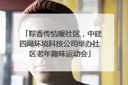 粽香传情暖社区，中建四局环境科技公司举办社区老年趣味运动会