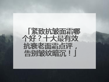 紧致抗皱面霜哪个好？十大最有效抗衰老面霜点评，告别皱纹暗沉！
