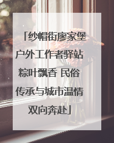纱帽街廖家堡户外工作者驿站粽叶飘香 民俗传承与城市温情双向奔赴