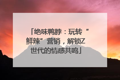 绝味鸭脖：玩转“鲜辣”营销，解锁Z世代的情感共鸣