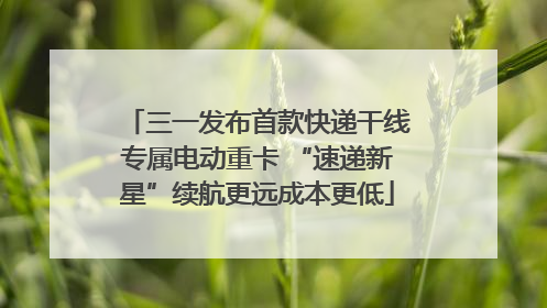 三一发布首款快递干线专属电动重卡 “速递新星”续航更远成本更低