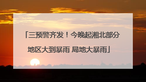三预警齐发！今晚起湘北部分地区大到暴雨 局地大暴雨
