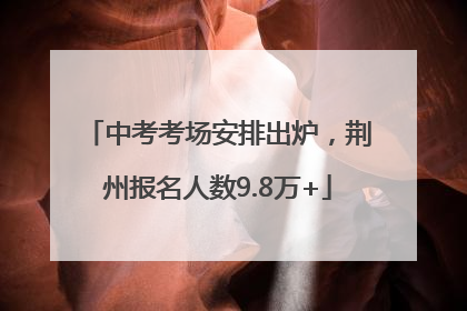 中考考场安排出炉，荆州报名人数9.8万+