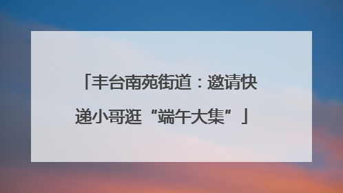 丰台南苑街道：邀请快递小哥逛“端午大集”