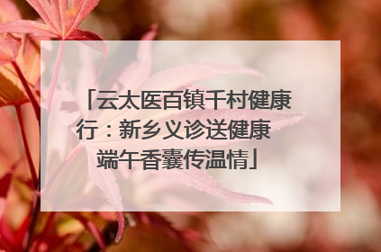 云太医百镇千村健康行：新乡义诊送健康 端午香囊传温情
