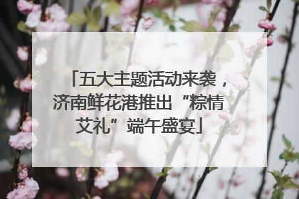 五大主题活动来袭，济南鲜花港推出“粽情艾礼”端午盛宴