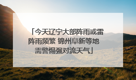 今天辽宁大部阵雨或雷阵雨频繁 锦州阜新等地需警惕强对流天气