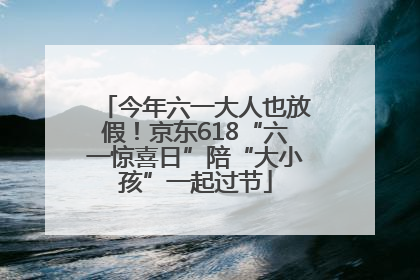 今年六一大人也放假！京东618“六一惊喜日”陪“大小孩”一起过节