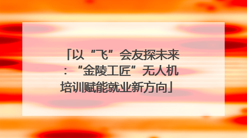 以“飞”会友探未来：“金陵工匠”无人机培训赋能就业新方向