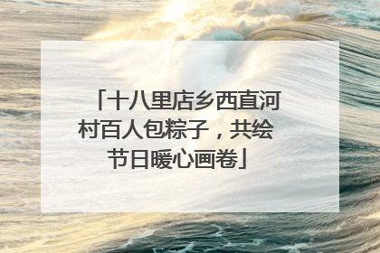 十八里店乡西直河村百人包粽子，共绘节日暖心画卷