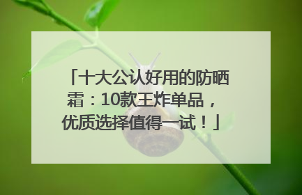 十大公认好用的防晒霜：10款王炸单品，优质选择值得一试！