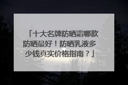 十大名牌防晒霜哪款防晒最好！防晒乳液多少钱真实价格指南？