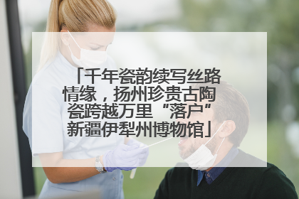 千年瓷韵续写丝路情缘，扬州珍贵古陶瓷跨越万里“落户”新疆伊犁州博物馆