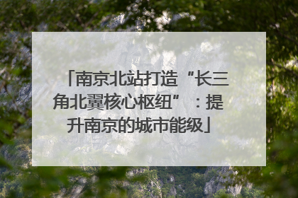 南京北站打造“长三角北翼核心枢纽”：提升南京的城市能级