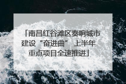 南昌红谷滩区奏响城市建设“奋进曲” 上半年重点项目全速推进