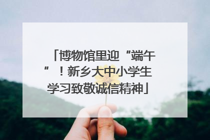 博物馆里迎“端午”！新乡大中小学生学习致敬诚信精神
