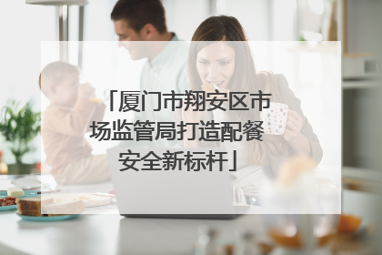 厦门市翔安区市场监管局打造配餐安全新标杆