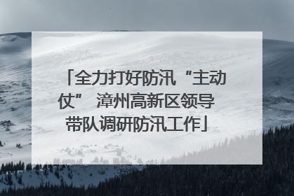 全力打好防汛“主动仗” 漳州高新区领导带队调研防汛工作